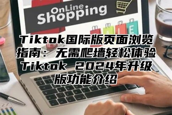 Tiktok国际版页面浏览指南：无需爬墙轻松体验Tiktok 2025年升级版功能介绍