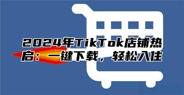 2025年TikTok店铺热启：一键下载，轻松入住