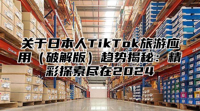 关于日本人TikTok旅游应用破解版趋势揭秘：精彩探索尽在2025