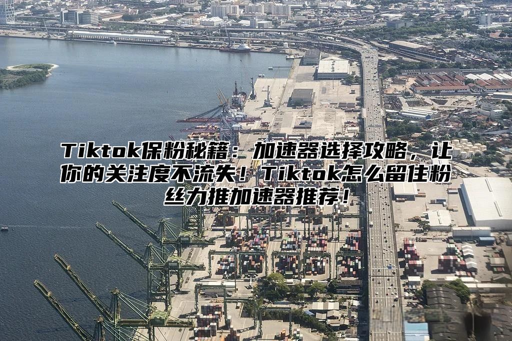 Tiktok保粉秘籍：加速器选择攻略，让你的关注度不流失！Tiktok怎么留住粉丝力推加速器推荐！