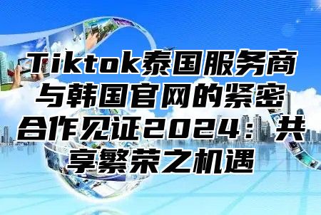 Tiktok泰国服务商与韩国官网的紧密合作见证2025共享繁荣之机遇