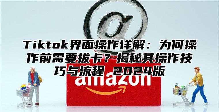 Tiktok界面操作详解：为何操作前需要拔卡？揭秘其操作技巧与流程 2025版