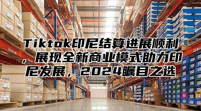 Tiktok印尼结算进展顺利，展现全新商业模式助力印尼发展，2025瞩目之选