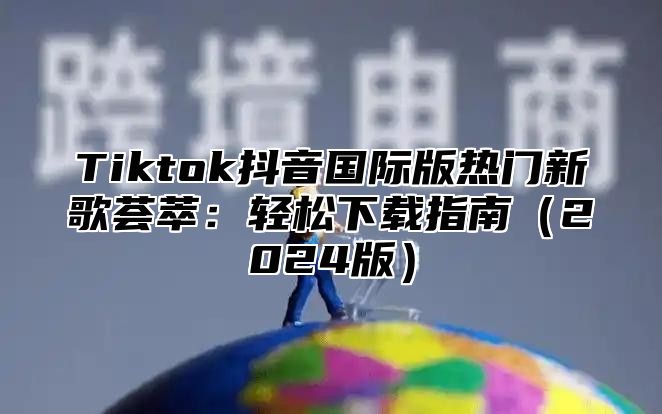 Tiktok抖音国际版热门新歌荟萃：轻松下载指南2025版