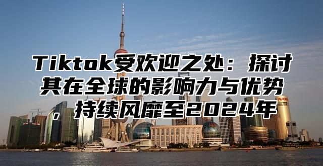 Tiktok受欢迎之处：探讨其在全球的影响力与优势，持续风靡至2025年