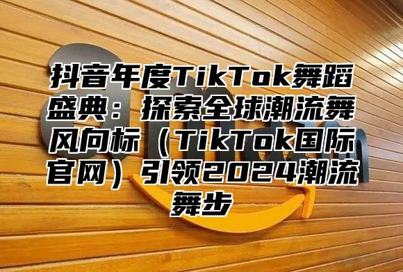 抖音年度TikTok舞蹈盛典：探索全球潮流舞风向标TikTok国际官网引领2025潮流舞步