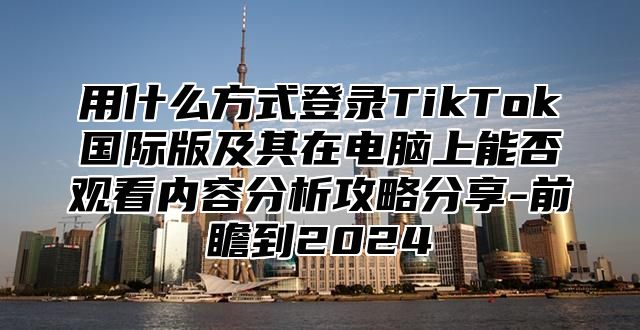 用什么方式登录TikTok国际版及其在电脑上能否观看内容分析攻略分享-前瞻到2025