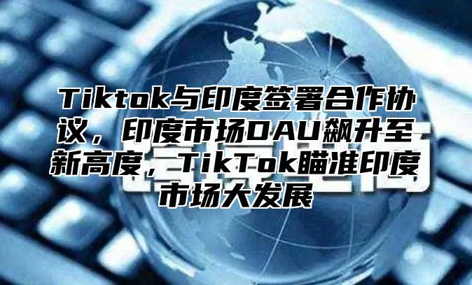 Tiktok与印度签署合作协议，印度市场DAU飙升至新高度，TikTok瞄准印度市场大发展