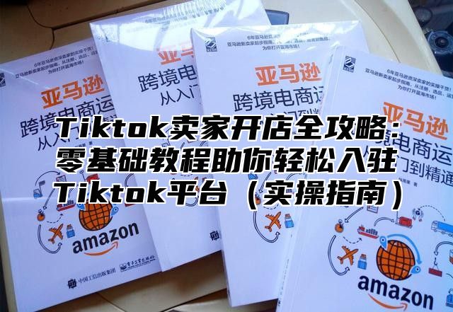 Tiktok卖家开店全攻略：零基础教程助你轻松入驻Tiktok平台实操指南