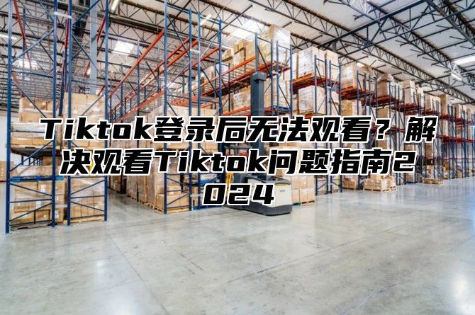 Tiktok登录后无法观看？解决观看Tiktok问题指南2025