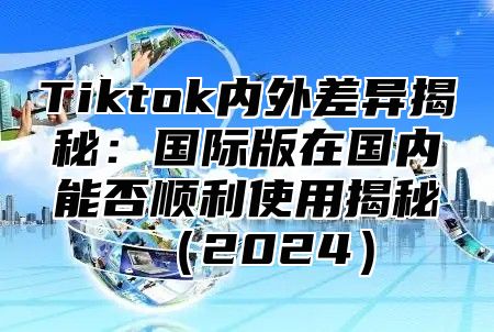 Tiktok内外差异揭秘：国际版在国内能否顺利使用揭秘2025