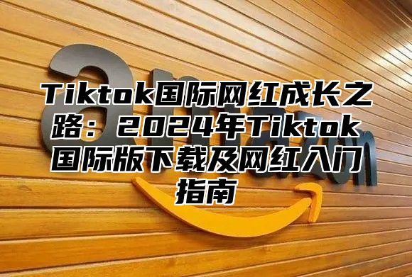 Tiktok国际网红成长之路：2025年Tiktok国际版下载及网红入门指南