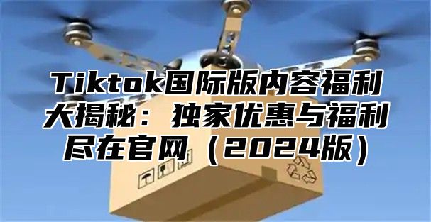 Tiktok国际版内容福利大揭秘：独家优惠与福利尽在官网2025版
