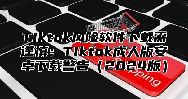 Tiktok风险软件下载需谨慎：Tiktok成人版安卓下载警告2025版