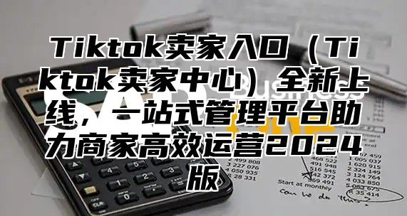 Tiktok卖家入口Tiktok卖家中心全新上线，一站式管理平台助力商家高效运营2025版