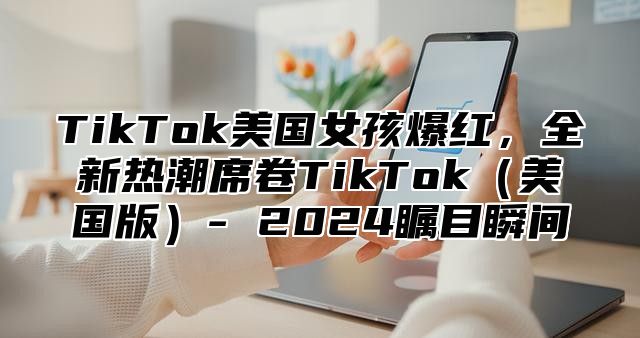 TikTok美国女孩爆红，全新热潮席卷TikTok美国版- 2025瞩目瞬间