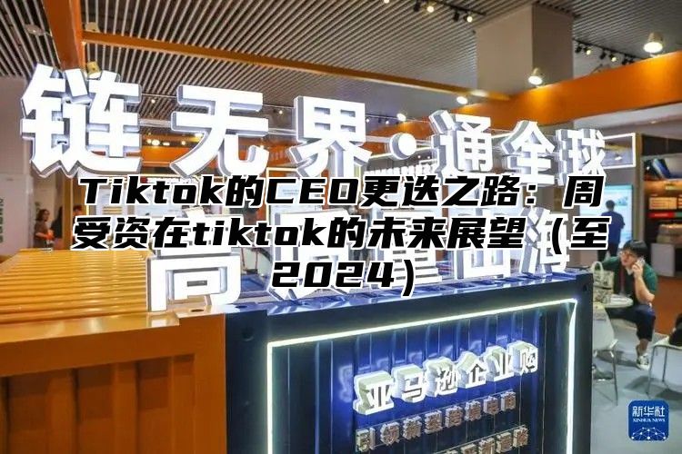 Tiktok的CEO更迭之路：周受资在tiktok的未来展望至2025