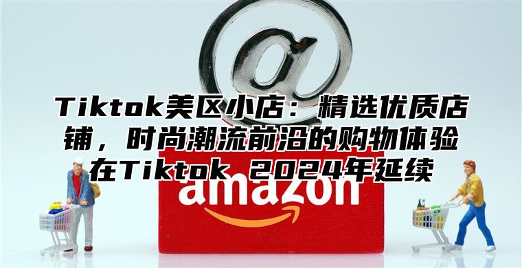 Tiktok美区小店：精选优质店铺，时尚潮流前沿的购物体验在Tiktok 2025年延续