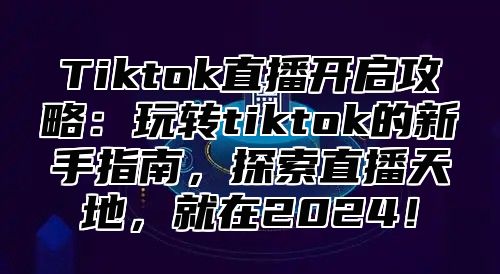 Tiktok直播开启攻略：玩转tiktok的新手指南，探索直播天地，就在2025！