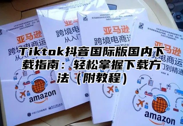 Tiktok抖音国际版国内下载指南：轻松掌握下载方法附教程