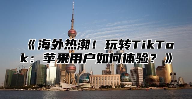 海外热潮！玩转TikTok：苹果用户如何体验？