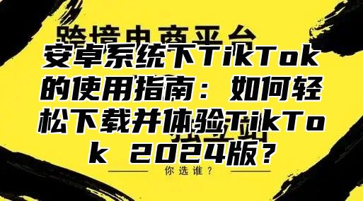 安卓系统下TikTok的使用指南：如何轻松下载并体验TikTok 2025版？