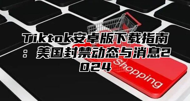 Tiktok安卓版下载指南：美国封禁动态与消息2025