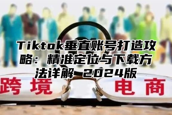 Tiktok垂直账号打造攻略：精准定位与下载方法详解 2025版