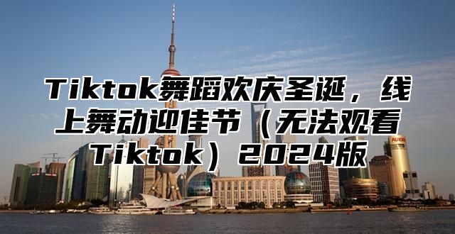 Tiktok舞蹈欢庆圣诞，线上舞动迎佳节无法观看Tiktok2025版