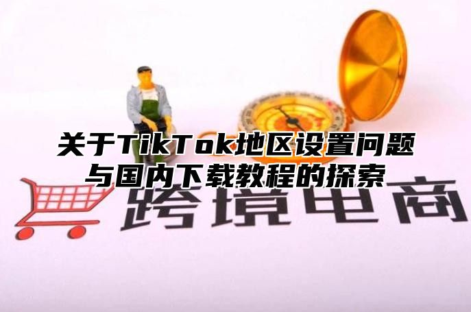 关于TikTok地区设置问题与国内下载教程的探索
