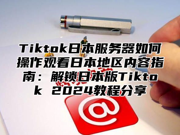 Tiktok日本服务器如何操作观看日本地区内容指南：解锁日本版Tiktok 2025教程分享