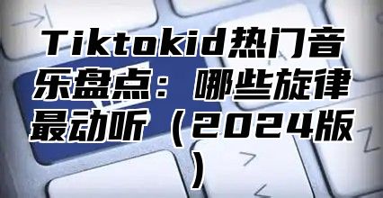 Tiktokid热门音乐盘点：哪些旋律最动听2025版