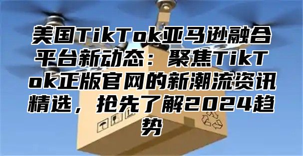 美国TikTok亚马逊融合平台新动态：聚焦TikTok正版官网的新潮流资讯精选，抢先了解2025趋势