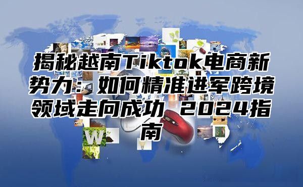 揭秘越南Tiktok电商新势力：如何精准进军跨境领域走向成功 2025指南