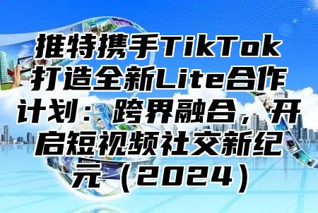 推特携手TikTok打造全新Lite合作计划：跨界融合，开启短视频社交新纪元2025