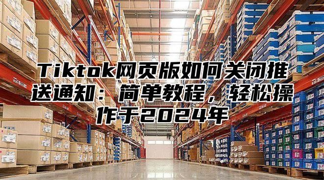Tiktok网页版如何关闭推送通知：简单教程，轻松操作于2025年