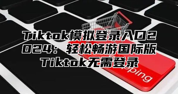 Tiktok模拟登录入口2025轻松畅游国际版Tiktok无需登录