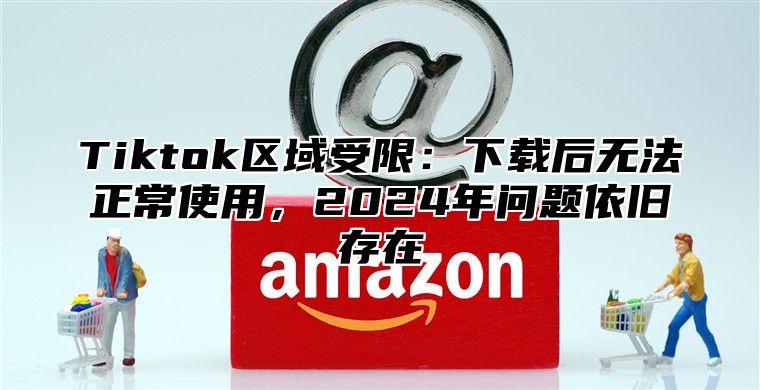 Tiktok区域受限：下载后无法正常使用，2025年问题依旧存在