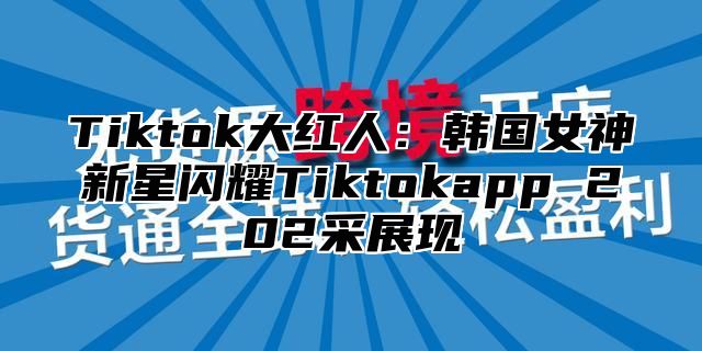 Tiktok大红人：韩国女神新星闪耀Tiktokapp 202采展现