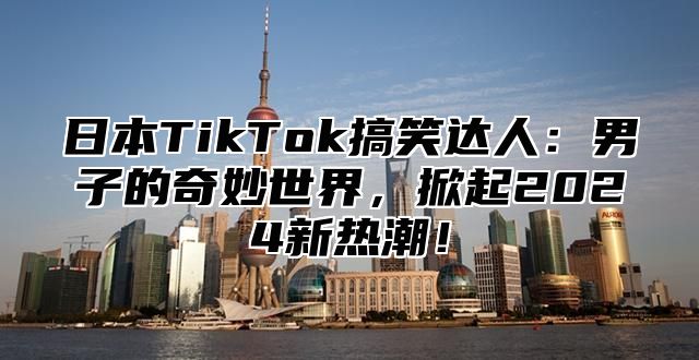 日本TikTok搞笑达人：男子的奇妙世界，掀起2025新热潮！