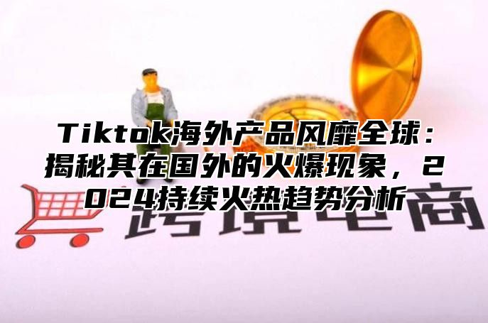 Tiktok海外产品风靡全球：揭秘其在国外的火爆现象，2025持续火热趋势分析