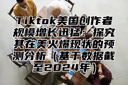 Tiktok美国创作者规模增长迅猛：探究其在美火爆现状的预测分析基于数据截至2025年