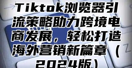 Tiktok浏览器引流策略助力跨境电商发展，轻松打造海外营销新篇章2025版