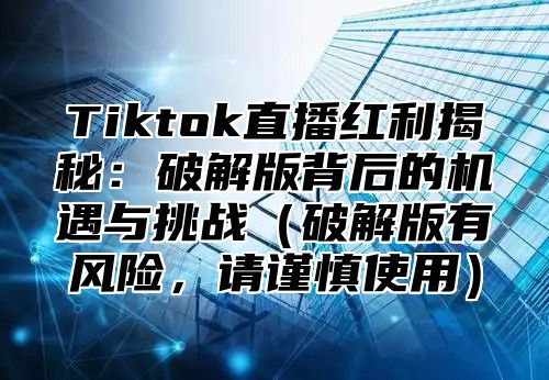 Tiktok直播红利揭秘：破解版背后的机遇与挑战破解版有风险，请谨慎使用