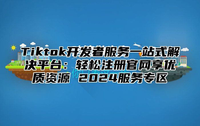 Tiktok开发者服务一站式解决平台：轻松注册官网享优质资源 2025服务专区