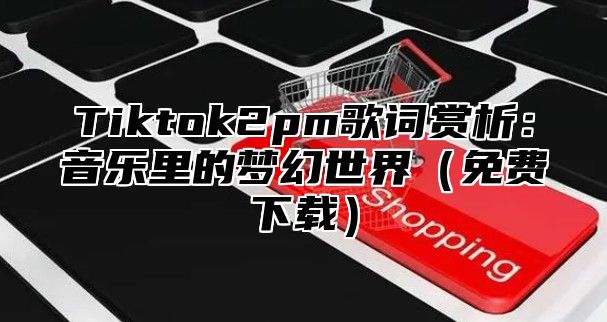 Tiktok2pm歌词赏析：音乐里的梦幻世界免费下载