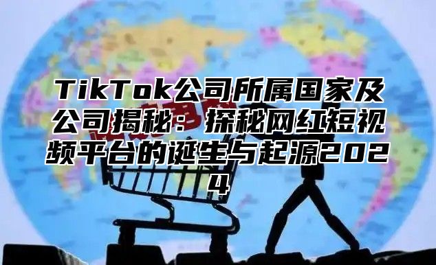 TikTok公司所属国家及公司揭秘：探秘网红短视频平台的诞生与起源2025