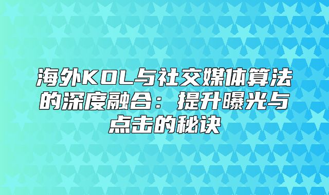 海外KOL与社交媒体算法的深度融合：提升曝光与点击的秘诀