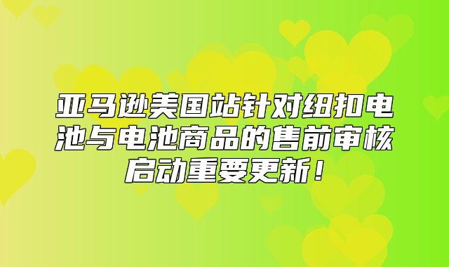 亚马逊美国站针对纽扣电池与电池商品的售前审核启动重要更新！
