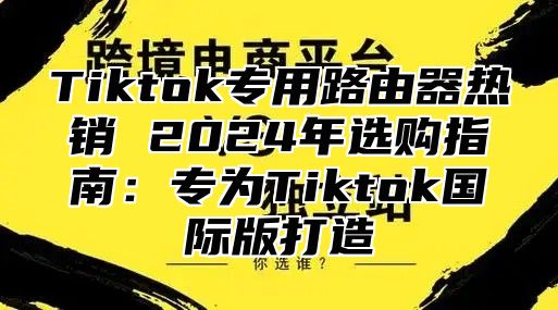 Tiktok专用路由器热销 2025年选购指南：专为Tiktok国际版打造